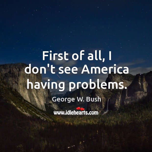 First of all, I don’t see America having problems. George W. Bush Picture Quote