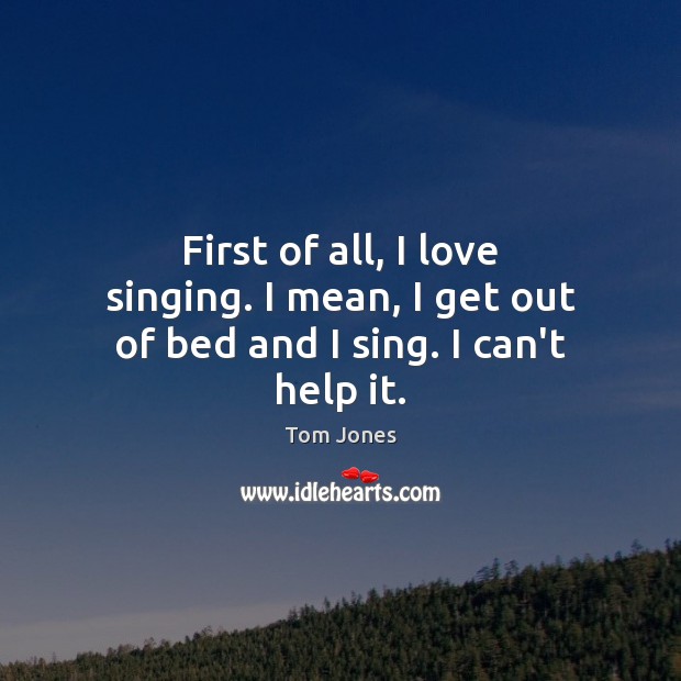 First of all, I love singing. I mean, I get out of bed and I sing. I can’t help it. Tom Jones Picture Quote