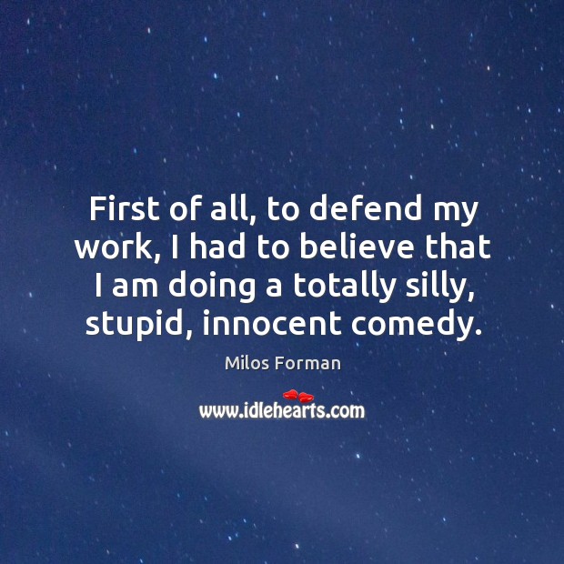 First of all, to defend my work, I had to believe that I am doing a totally silly, stupid, innocent comedy. Image