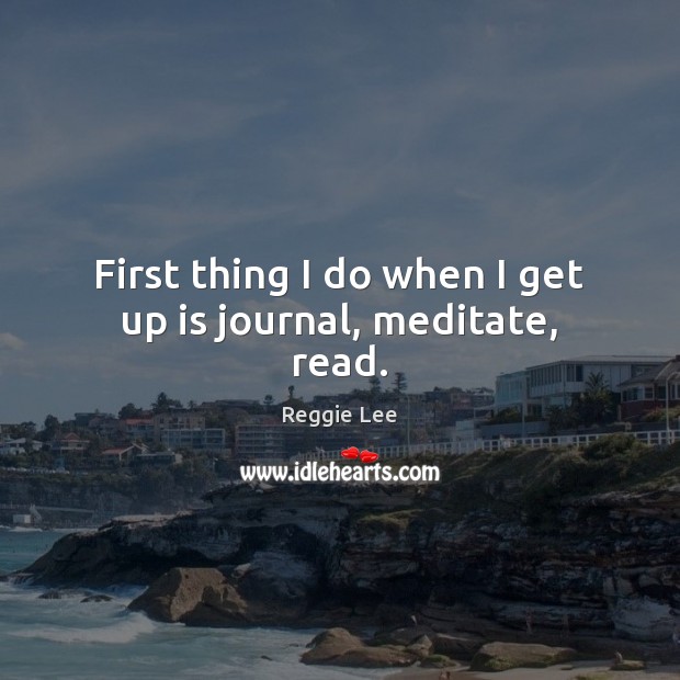 First thing I do when I get up is journal, meditate, read. Reggie Lee Picture Quote