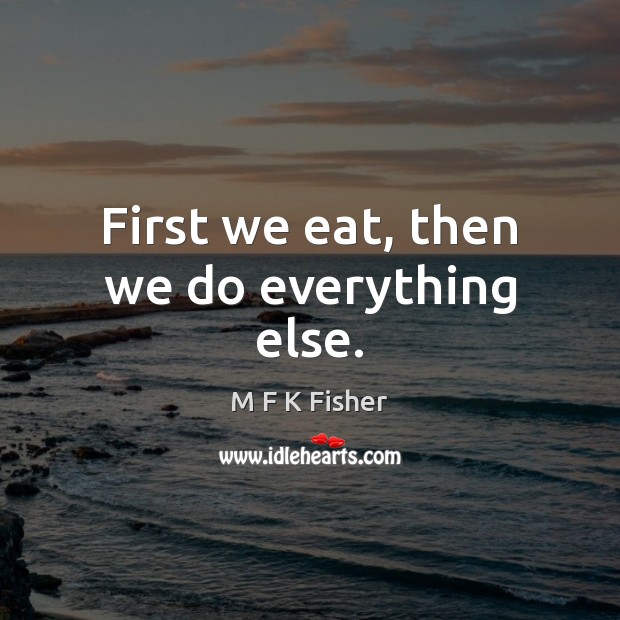 First we eat, then we do everything else. M F K Fisher Picture Quote