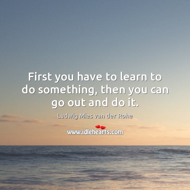 First you have to learn to do something, then you can go out and do it. Ludwig Mies van der Rohe Picture Quote