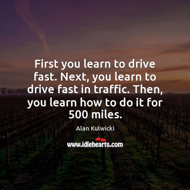 First you learn to drive fast. Next, you learn to drive fast Image
