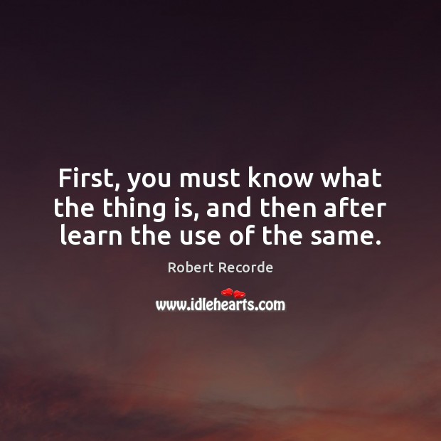 First, you must know what the thing is, and then after learn the use of the same. Robert Recorde Picture Quote