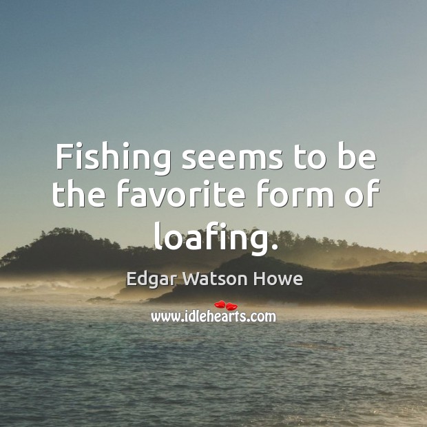 Fishing seems to be the favorite form of loafing. Edgar Watson Howe Picture Quote
