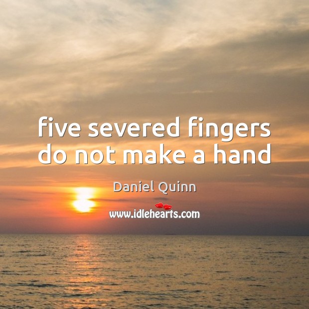 Five severed fingers do not make a hand Daniel Quinn Picture Quote