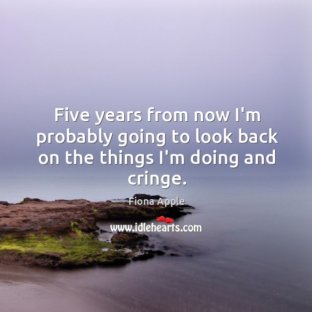 Five years from now I’m probably going to look back on the things I’m doing and cringe. Fiona Apple Picture Quote