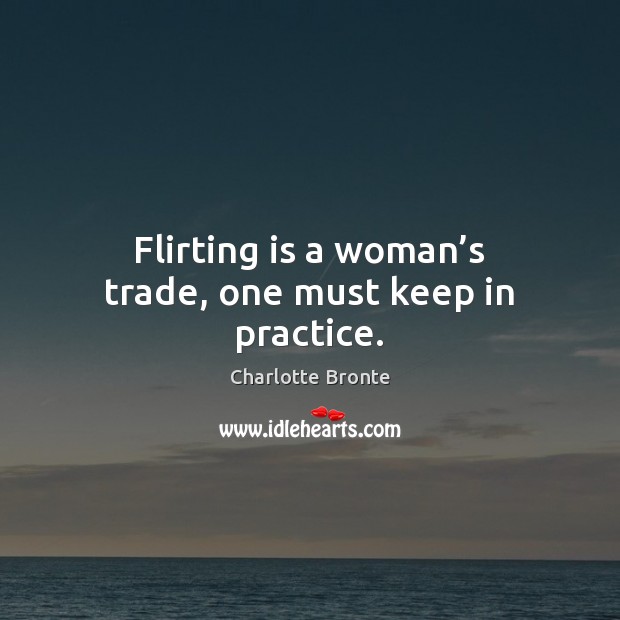 Flirting is a woman’s trade, one must keep in practice. Charlotte Bronte Picture Quote