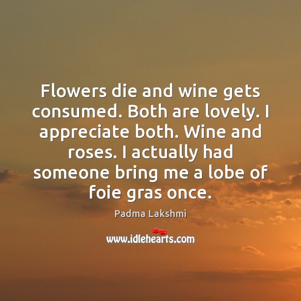 Flowers die and wine gets consumed. Both are lovely. I appreciate both. Padma Lakshmi Picture Quote
