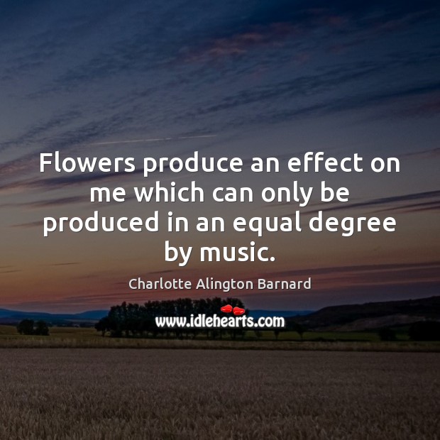 Flowers produce an effect on me which can only be produced in an equal degree by music. Charlotte Alington Barnard Picture Quote
