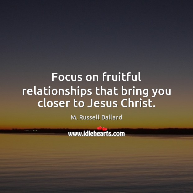 Focus on fruitful relationships that bring you closer to Jesus Christ. M. Russell Ballard Picture Quote