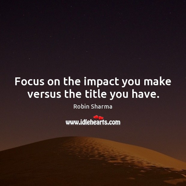 Focus on the impact you make versus the title you have. Robin Sharma Picture Quote