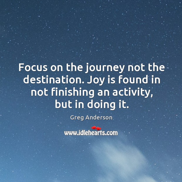 Focus on the journey not the destination. Joy is found in not finishing an activity, but in doing it. Greg Anderson Picture Quote