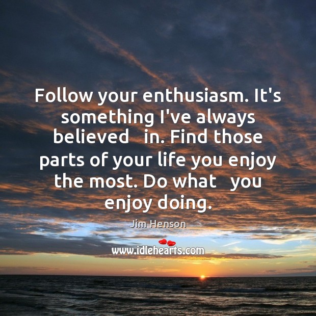 Follow your enthusiasm. It’s something I’ve always believed   in. Find those parts 
