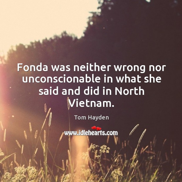 Fonda was neither wrong nor unconscionable in what she said and did in north vietnam. Tom Hayden Picture Quote