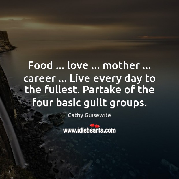 Food … love … mother … career … Live every day to the fullest. Partake of 
