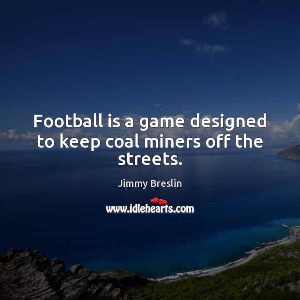 Football is a game designed to keep coal miners off the streets. 