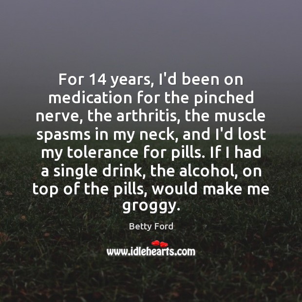 For 14 years, I’d been on medication for the pinched nerve, the arthritis, Betty Ford Picture Quote