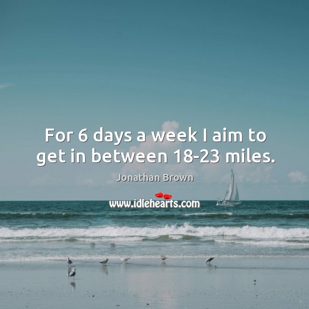 For 6 days a week I aim to get in between 18-23 miles. Jonathan Brown Picture Quote