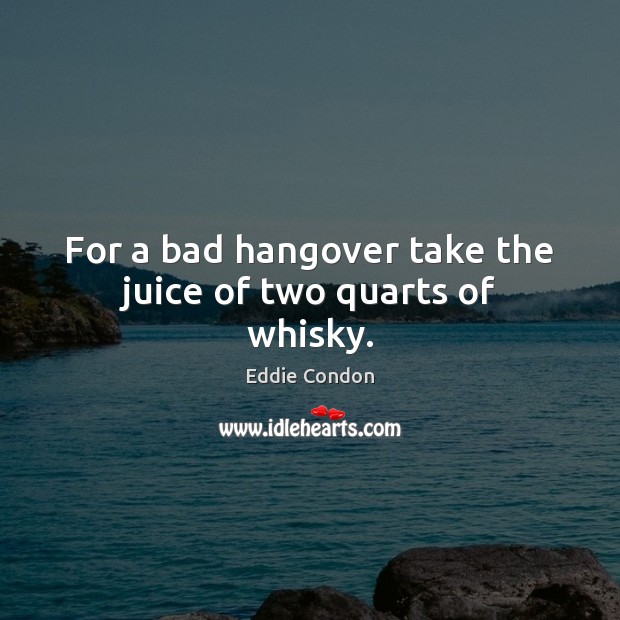 For a bad hangover take the juice of two quarts of whisky. Eddie Condon Picture Quote