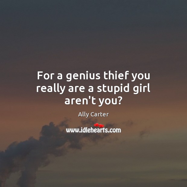 For a genius thief you really are a stupid girl aren’t you? 