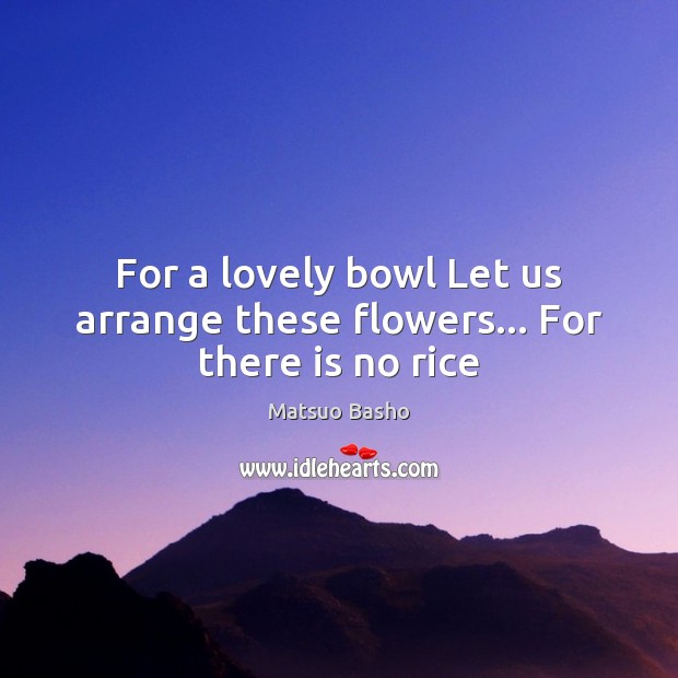 For a lovely bowl Let us arrange these flowers… For there is no rice Matsuo Basho Picture Quote