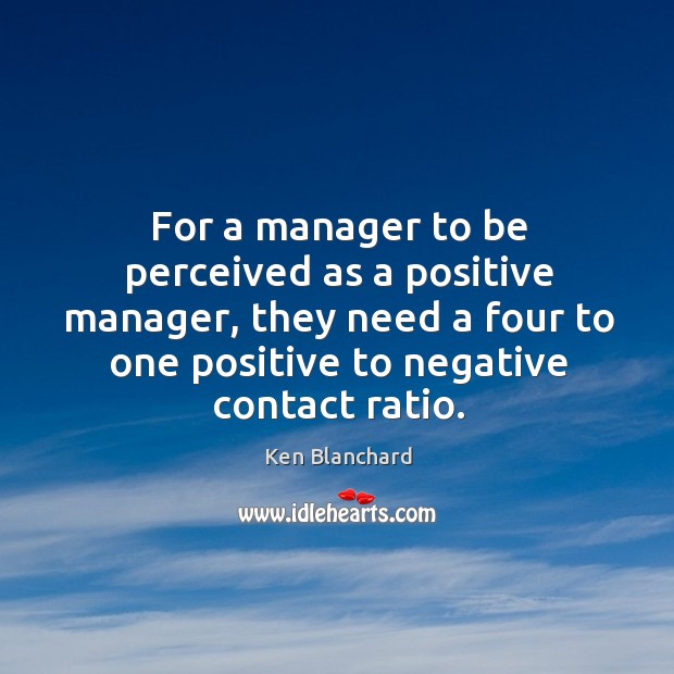 For a manager to be perceived as a positive manager, they need a four to one positive to negative contact ratio. Ken Blanchard Picture Quote