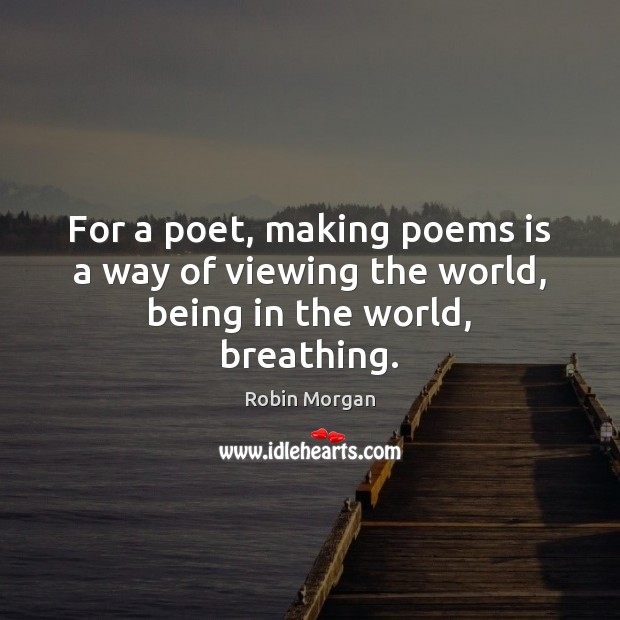 For a poet, making poems is a way of viewing the world, being in the world, breathing. Robin Morgan Picture Quote
