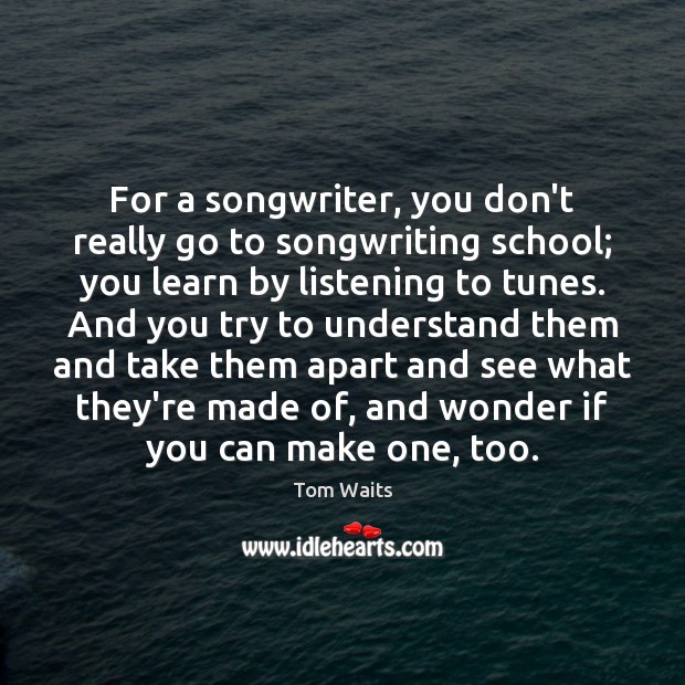 For a songwriter, you don’t really go to songwriting school; you learn Tom Waits Picture Quote