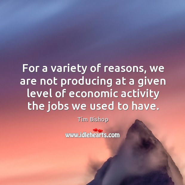 For a variety of reasons, we are not producing at a given level of economic activity the jobs we used to have. Tim Bishop Picture Quote