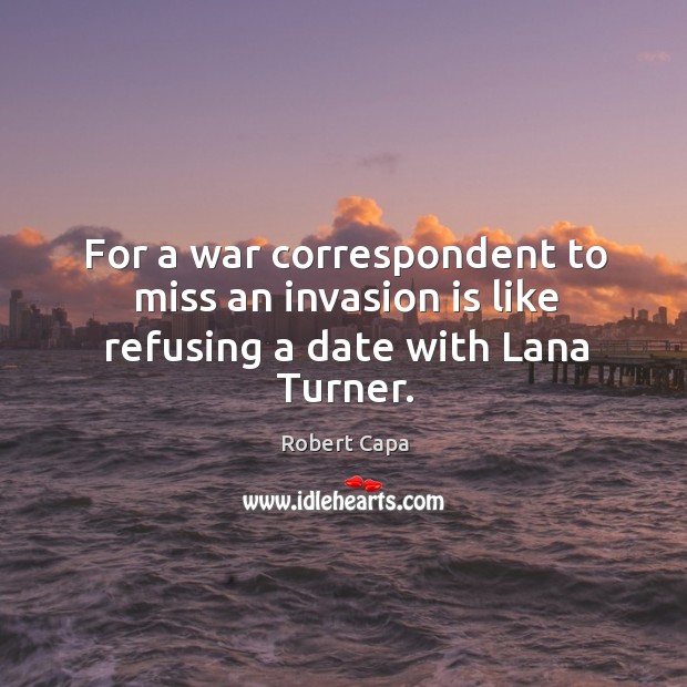For a war correspondent to miss an invasion is like refusing a date with lana turner. Robert Capa Picture Quote