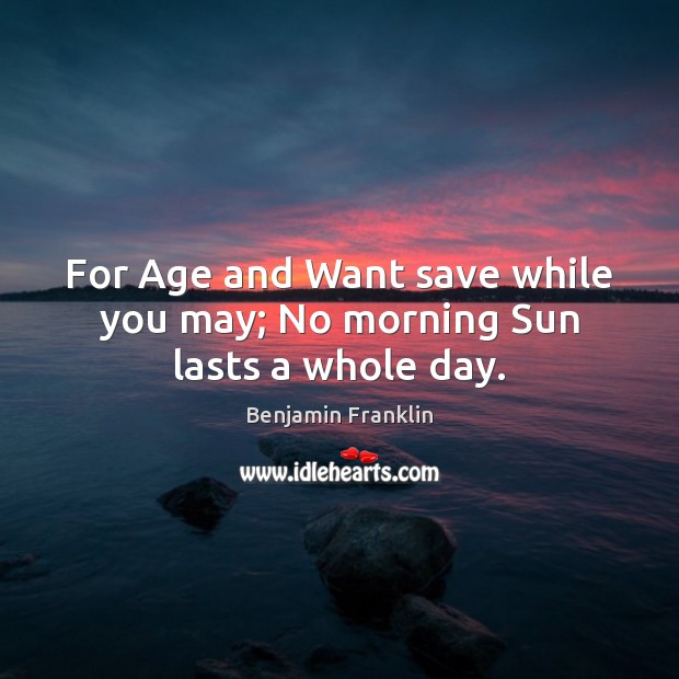 For Age and Want save while you may; No morning Sun lasts a whole day. Benjamin Franklin Picture Quote