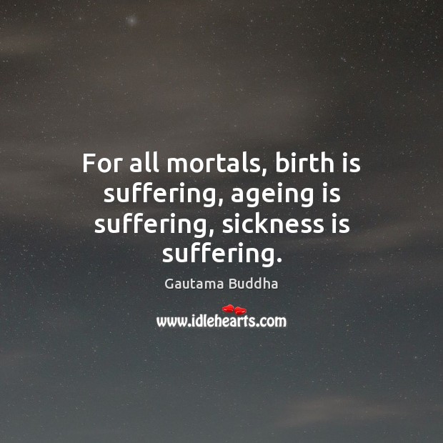 For all mortals, birth is suffering, ageing is suffering, sickness is suffering. 