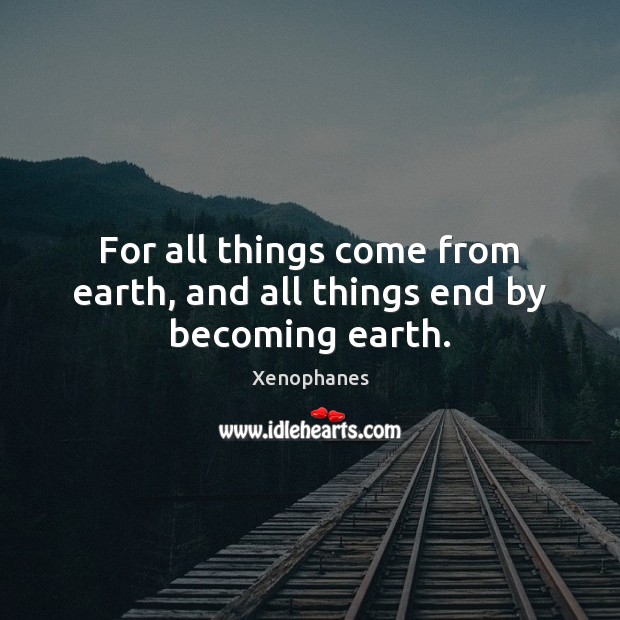 For all things come from earth, and all things end by becoming earth. Xenophanes Picture Quote