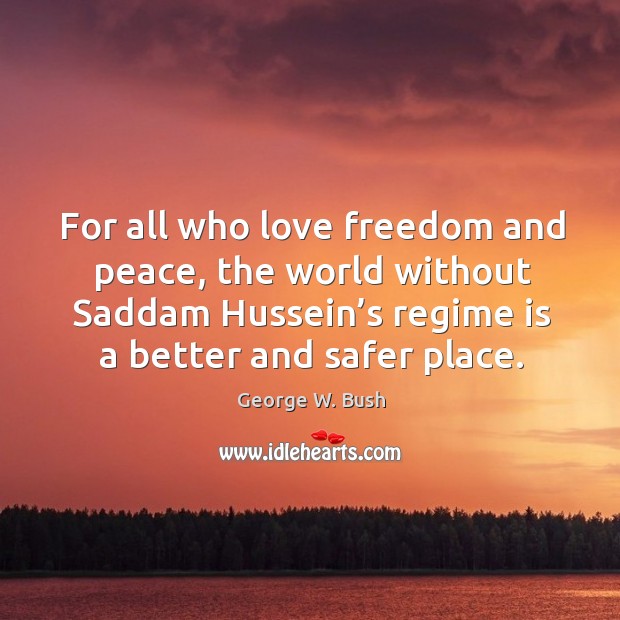 For all who love freedom and peace, the world without saddam hussein’s regime is a better and safer place. George W. Bush Picture Quote