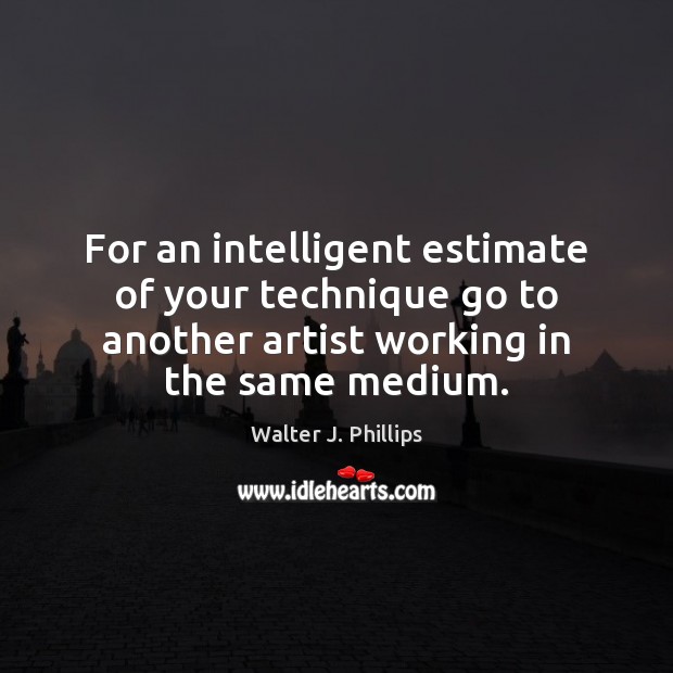 For an intelligent estimate of your technique go to another artist working Walter J. Phillips Picture Quote