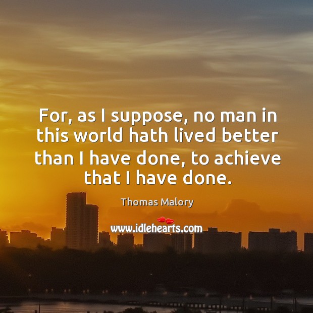 For, as I suppose, no man in this world hath lived better than I have done, to achieve that I have done. Image