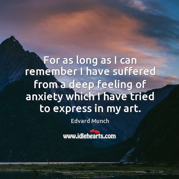 For as long as I can remember I have suffered from a deep feeling of anxiety which I have tried to express in my art. Edvard Munch Picture Quote