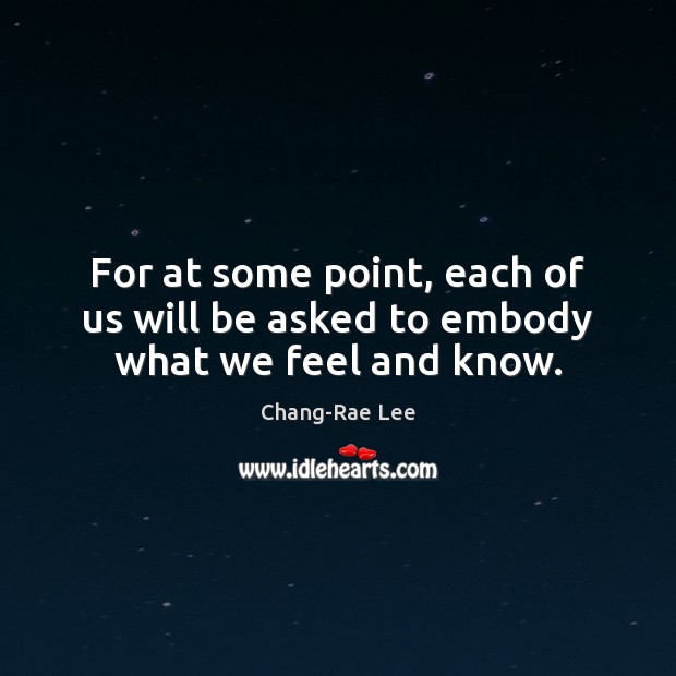For at some point, each of us will be asked to embody what we feel and know. Chang-Rae Lee Picture Quote
