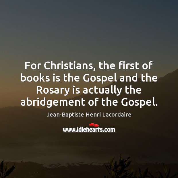 For Christians, the first of books is the Gospel and the Rosary Jean-Baptiste Henri Lacordaire Picture Quote