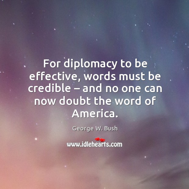 For diplomacy to be effective, words must be credible – and no one can now doubt the word of america. George W. Bush Picture Quote