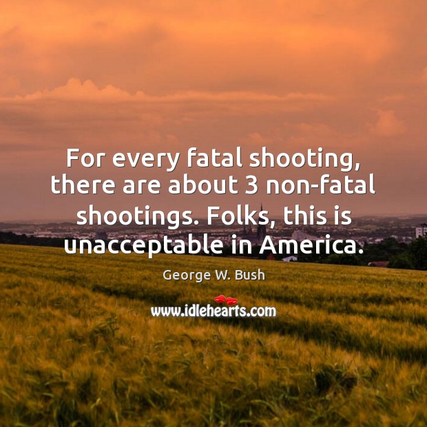For every fatal shooting, there are about 3 non-fatal shootings. Folks, this is George W. Bush Picture Quote