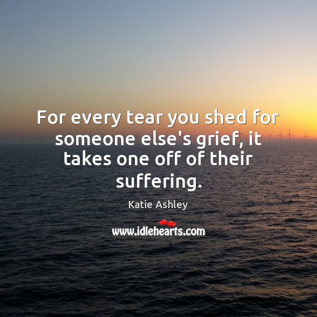 For every tear you shed for someone else’s grief, it takes one off of their suffering. Image