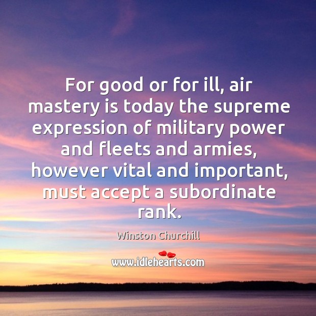 For good or for ill, air mastery is today the supreme expression of military power and fleets and armies Winston Churchill Picture Quote