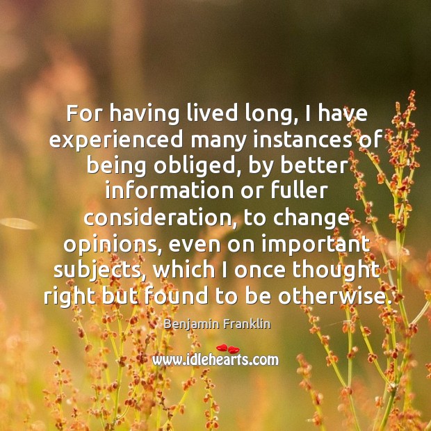 For having lived long, I have experienced many instances of being obliged, by better information Benjamin Franklin Picture Quote