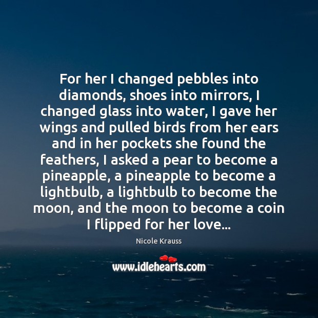 For her I changed pebbles into diamonds, shoes into mirrors, I changed Nicole Krauss Picture Quote