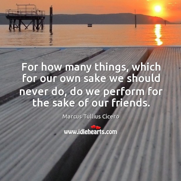 For how many things, which for our own sake we should never do, do we perform for the sake of our friends. Image