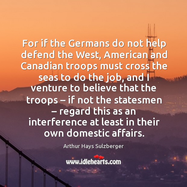 For if the germans do not help defend the west, american and canadian troops must cross the Arthur Hays Sulzberger Picture Quote