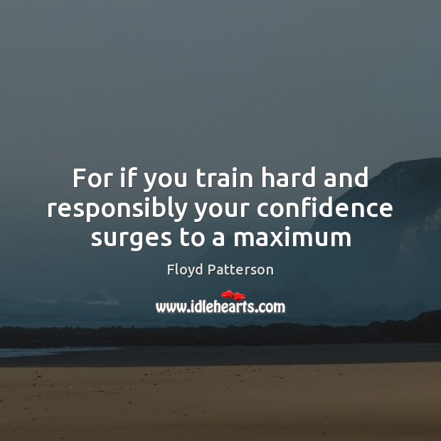 For if you train hard and responsibly your confidence surges to a maximum 