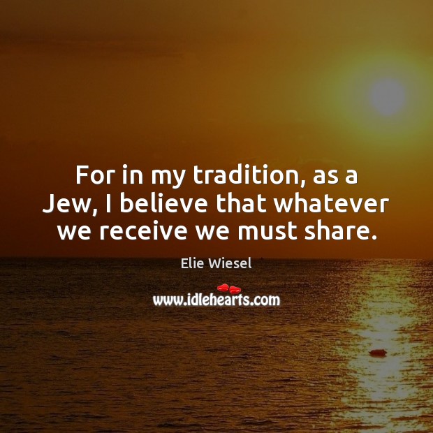 For in my tradition, as a Jew, I believe that whatever we receive we must share. Elie Wiesel Picture Quote